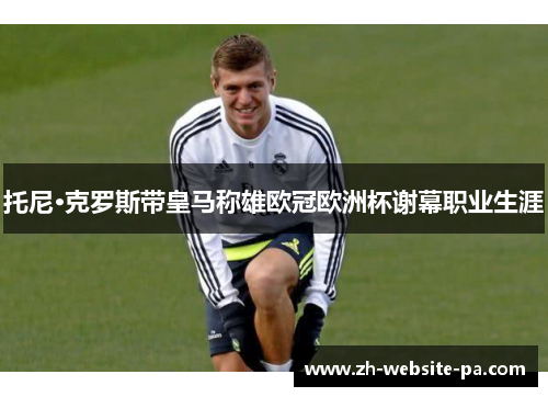 托尼·克罗斯带皇马称雄欧冠欧洲杯谢幕职业生涯