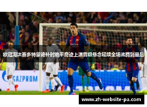 欧冠淘汰赛多特蒙德补时绝平奇迹上演晋级悬念延续全场沸腾到最后